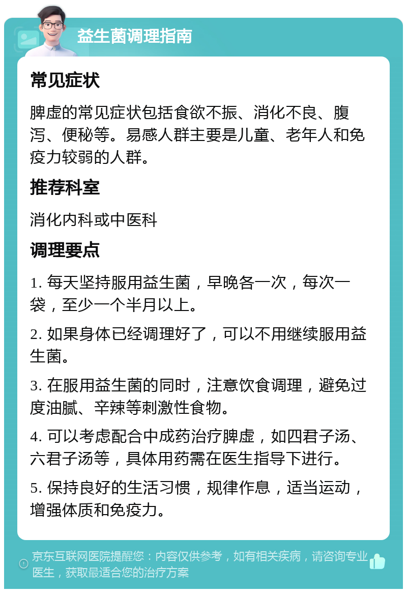 益生菌调理指南 常见症状 脾虚的常见症状包括食欲不振、消化不良、腹泻、便秘等。易感人群主要是儿童、老年人和免疫力较弱的人群。 推荐科室 消化内科或中医科 调理要点 1. 每天坚持服用益生菌，早晚各一次，每次一袋，至少一个半月以上。 2. 如果身体已经调理好了，可以不用继续服用益生菌。 3. 在服用益生菌的同时，注意饮食调理，避免过度油腻、辛辣等刺激性食物。 4. 可以考虑配合中成药治疗脾虚，如四君子汤、六君子汤等，具体用药需在医生指导下进行。 5. 保持良好的生活习惯，规律作息，适当运动，增强体质和免疫力。