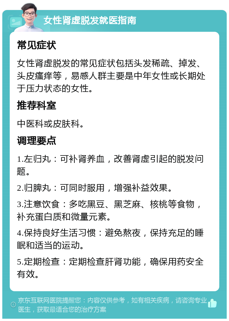 女性肾虚脱发就医指南 常见症状 女性肾虚脱发的常见症状包括头发稀疏、掉发、头皮瘙痒等，易感人群主要是中年女性或长期处于压力状态的女性。 推荐科室 中医科或皮肤科。 调理要点 1.左归丸：可补肾养血，改善肾虚引起的脱发问题。 2.归脾丸：可同时服用，增强补益效果。 3.注意饮食：多吃黑豆、黑芝麻、核桃等食物，补充蛋白质和微量元素。 4.保持良好生活习惯：避免熬夜，保持充足的睡眠和适当的运动。 5.定期检查：定期检查肝肾功能，确保用药安全有效。