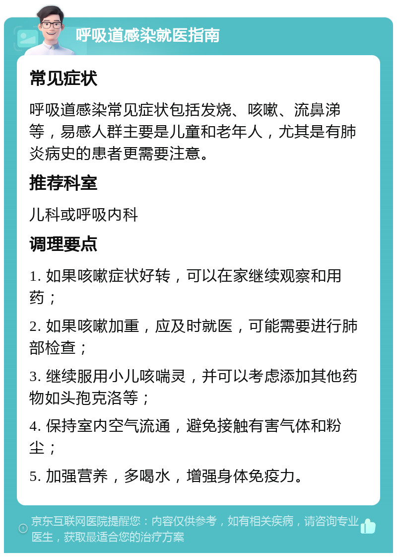 呼吸道感染就医指南 常见症状 呼吸道感染常见症状包括发烧、咳嗽、流鼻涕等，易感人群主要是儿童和老年人，尤其是有肺炎病史的患者更需要注意。 推荐科室 儿科或呼吸内科 调理要点 1. 如果咳嗽症状好转，可以在家继续观察和用药； 2. 如果咳嗽加重，应及时就医，可能需要进行肺部检查； 3. 继续服用小儿咳喘灵，并可以考虑添加其他药物如头孢克洛等； 4. 保持室内空气流通，避免接触有害气体和粉尘； 5. 加强营养，多喝水，增强身体免疫力。