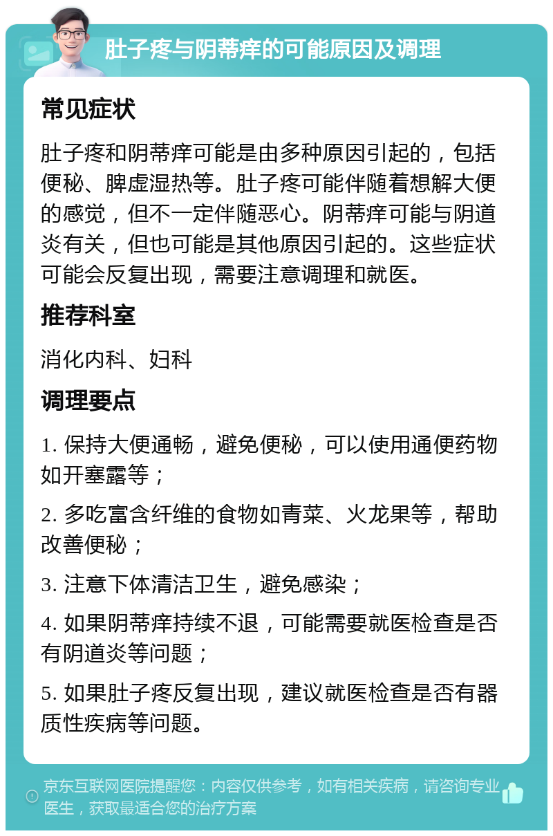 肚子疼与阴蒂痒的可能原因及调理 常见症状 肚子疼和阴蒂痒可能是由多种原因引起的，包括便秘、脾虚湿热等。肚子疼可能伴随着想解大便的感觉，但不一定伴随恶心。阴蒂痒可能与阴道炎有关，但也可能是其他原因引起的。这些症状可能会反复出现，需要注意调理和就医。 推荐科室 消化内科、妇科 调理要点 1. 保持大便通畅，避免便秘，可以使用通便药物如开塞露等； 2. 多吃富含纤维的食物如青菜、火龙果等，帮助改善便秘； 3. 注意下体清洁卫生，避免感染； 4. 如果阴蒂痒持续不退，可能需要就医检查是否有阴道炎等问题； 5. 如果肚子疼反复出现，建议就医检查是否有器质性疾病等问题。