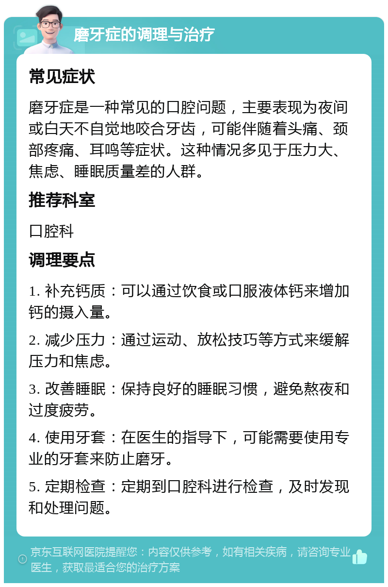 磨牙症的调理与治疗 常见症状 磨牙症是一种常见的口腔问题，主要表现为夜间或白天不自觉地咬合牙齿，可能伴随着头痛、颈部疼痛、耳鸣等症状。这种情况多见于压力大、焦虑、睡眠质量差的人群。 推荐科室 口腔科 调理要点 1. 补充钙质：可以通过饮食或口服液体钙来增加钙的摄入量。 2. 减少压力：通过运动、放松技巧等方式来缓解压力和焦虑。 3. 改善睡眠：保持良好的睡眠习惯，避免熬夜和过度疲劳。 4. 使用牙套：在医生的指导下，可能需要使用专业的牙套来防止磨牙。 5. 定期检查：定期到口腔科进行检查，及时发现和处理问题。