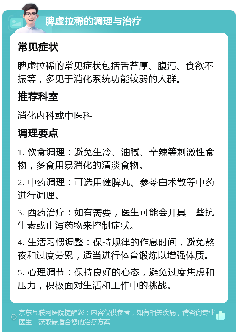 脾虚拉稀的调理与治疗 常见症状 脾虚拉稀的常见症状包括舌苔厚、腹泻、食欲不振等，多见于消化系统功能较弱的人群。 推荐科室 消化内科或中医科 调理要点 1. 饮食调理：避免生冷、油腻、辛辣等刺激性食物，多食用易消化的清淡食物。 2. 中药调理：可选用健脾丸、参苓白术散等中药进行调理。 3. 西药治疗：如有需要，医生可能会开具一些抗生素或止泻药物来控制症状。 4. 生活习惯调整：保持规律的作息时间，避免熬夜和过度劳累，适当进行体育锻炼以增强体质。 5. 心理调节：保持良好的心态，避免过度焦虑和压力，积极面对生活和工作中的挑战。