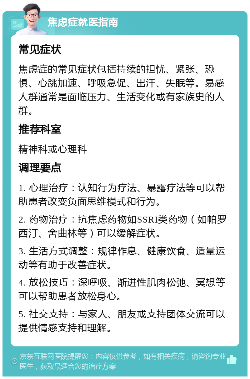 焦虑症就医指南 常见症状 焦虑症的常见症状包括持续的担忧、紧张、恐惧、心跳加速、呼吸急促、出汗、失眠等。易感人群通常是面临压力、生活变化或有家族史的人群。 推荐科室 精神科或心理科 调理要点 1. 心理治疗：认知行为疗法、暴露疗法等可以帮助患者改变负面思维模式和行为。 2. 药物治疗：抗焦虑药物如SSRI类药物（如帕罗西汀、舍曲林等）可以缓解症状。 3. 生活方式调整：规律作息、健康饮食、适量运动等有助于改善症状。 4. 放松技巧：深呼吸、渐进性肌肉松弛、冥想等可以帮助患者放松身心。 5. 社交支持：与家人、朋友或支持团体交流可以提供情感支持和理解。