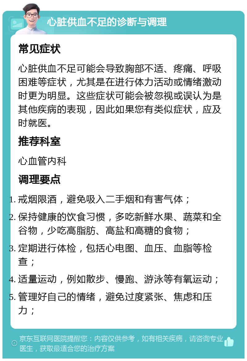 心脏供血不足的诊断与调理 常见症状 心脏供血不足可能会导致胸部不适、疼痛、呼吸困难等症状，尤其是在进行体力活动或情绪激动时更为明显。这些症状可能会被忽视或误认为是其他疾病的表现，因此如果您有类似症状，应及时就医。 推荐科室 心血管内科 调理要点 戒烟限酒，避免吸入二手烟和有害气体； 保持健康的饮食习惯，多吃新鲜水果、蔬菜和全谷物，少吃高脂肪、高盐和高糖的食物； 定期进行体检，包括心电图、血压、血脂等检查； 适量运动，例如散步、慢跑、游泳等有氧运动； 管理好自己的情绪，避免过度紧张、焦虑和压力；