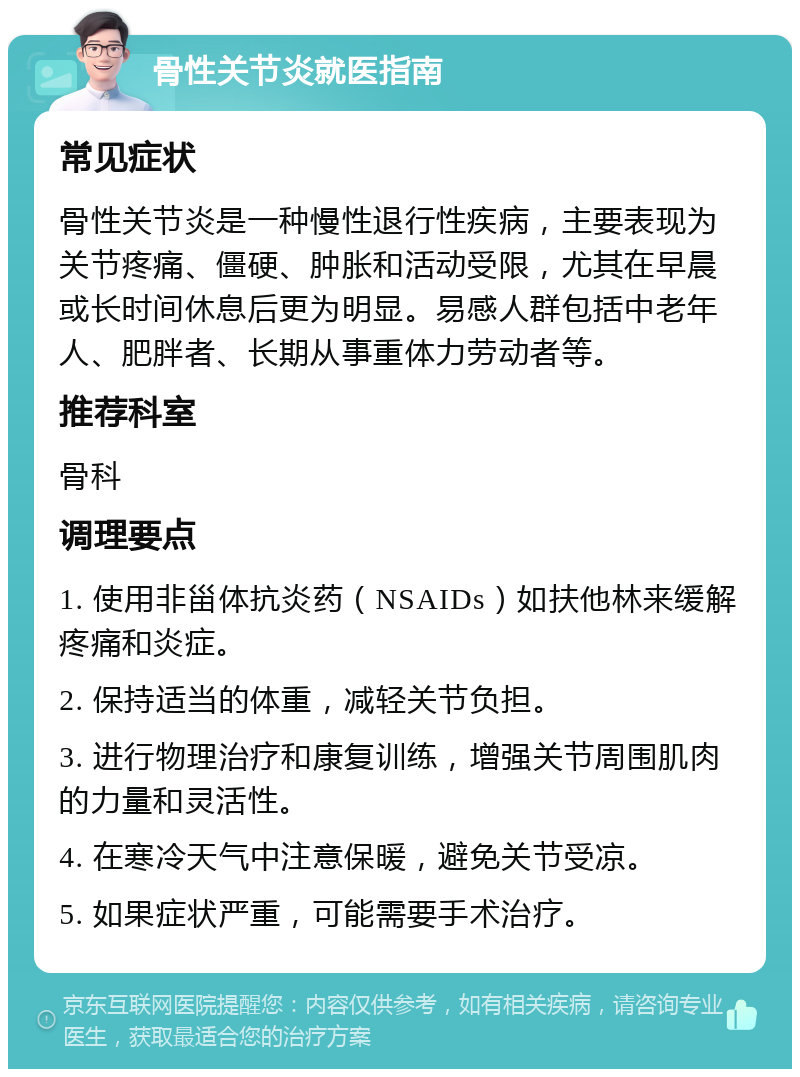 骨性关节炎就医指南 常见症状 骨性关节炎是一种慢性退行性疾病，主要表现为关节疼痛、僵硬、肿胀和活动受限，尤其在早晨或长时间休息后更为明显。易感人群包括中老年人、肥胖者、长期从事重体力劳动者等。 推荐科室 骨科 调理要点 1. 使用非甾体抗炎药（NSAIDs）如扶他林来缓解疼痛和炎症。 2. 保持适当的体重，减轻关节负担。 3. 进行物理治疗和康复训练，增强关节周围肌肉的力量和灵活性。 4. 在寒冷天气中注意保暖，避免关节受凉。 5. 如果症状严重，可能需要手术治疗。