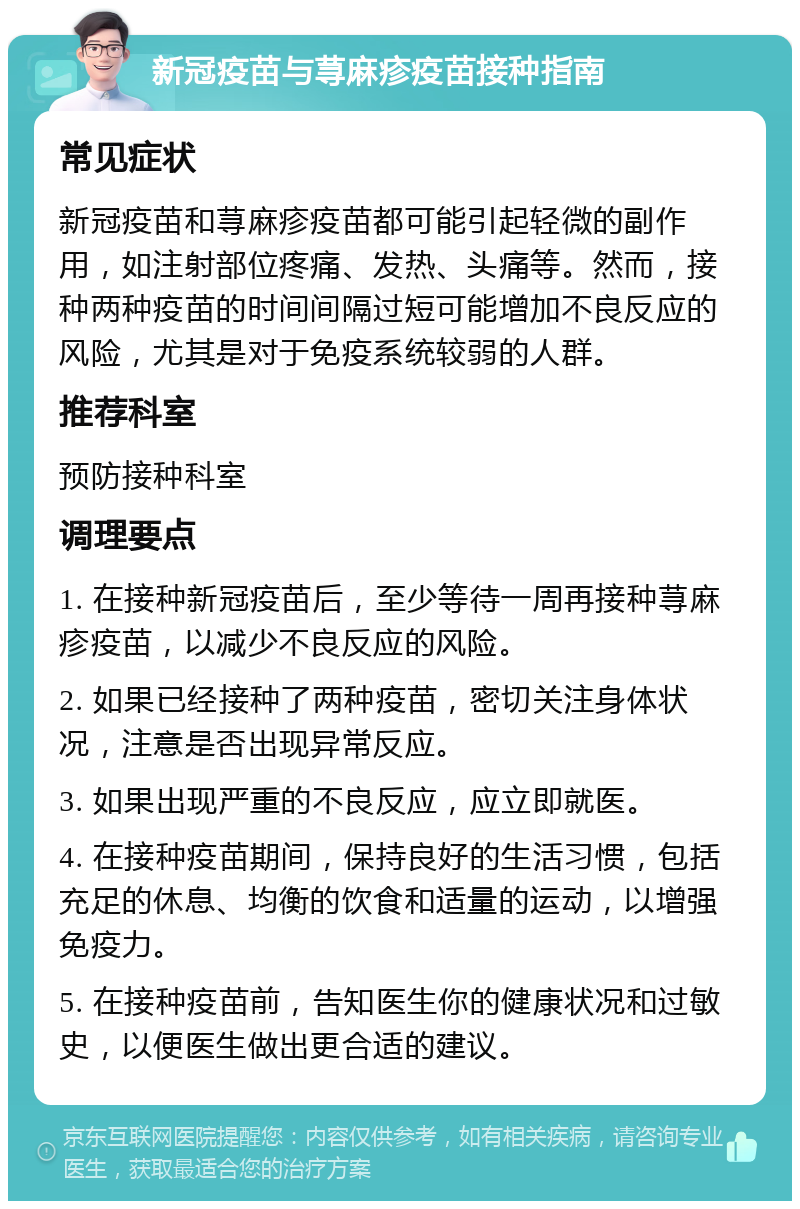 新冠疫苗与荨麻疹疫苗接种指南 常见症状 新冠疫苗和荨麻疹疫苗都可能引起轻微的副作用，如注射部位疼痛、发热、头痛等。然而，接种两种疫苗的时间间隔过短可能增加不良反应的风险，尤其是对于免疫系统较弱的人群。 推荐科室 预防接种科室 调理要点 1. 在接种新冠疫苗后，至少等待一周再接种荨麻疹疫苗，以减少不良反应的风险。 2. 如果已经接种了两种疫苗，密切关注身体状况，注意是否出现异常反应。 3. 如果出现严重的不良反应，应立即就医。 4. 在接种疫苗期间，保持良好的生活习惯，包括充足的休息、均衡的饮食和适量的运动，以增强免疫力。 5. 在接种疫苗前，告知医生你的健康状况和过敏史，以便医生做出更合适的建议。