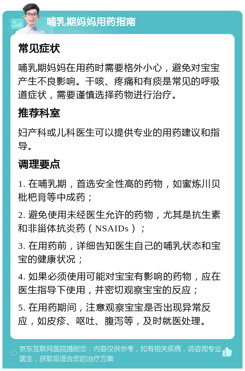 哺乳期妈妈用药指南 常见症状 哺乳期妈妈在用药时需要格外小心，避免对宝宝产生不良影响。干咳、疼痛和有痰是常见的呼吸道症状，需要谨慎选择药物进行治疗。 推荐科室 妇产科或儿科医生可以提供专业的用药建议和指导。 调理要点 1. 在哺乳期，首选安全性高的药物，如蜜炼川贝枇杷膏等中成药； 2. 避免使用未经医生允许的药物，尤其是抗生素和非甾体抗炎药（NSAIDs）； 3. 在用药前，详细告知医生自己的哺乳状态和宝宝的健康状况； 4. 如果必须使用可能对宝宝有影响的药物，应在医生指导下使用，并密切观察宝宝的反应； 5. 在用药期间，注意观察宝宝是否出现异常反应，如皮疹、呕吐、腹泻等，及时就医处理。