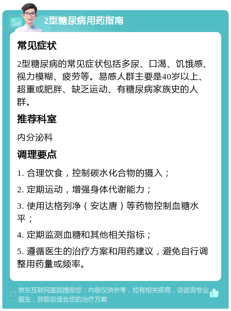 2型糖尿病用药指南 常见症状 2型糖尿病的常见症状包括多尿、口渴、饥饿感、视力模糊、疲劳等。易感人群主要是40岁以上、超重或肥胖、缺乏运动、有糖尿病家族史的人群。 推荐科室 内分泌科 调理要点 1. 合理饮食，控制碳水化合物的摄入； 2. 定期运动，增强身体代谢能力； 3. 使用达格列净（安达唐）等药物控制血糖水平； 4. 定期监测血糖和其他相关指标； 5. 遵循医生的治疗方案和用药建议，避免自行调整用药量或频率。