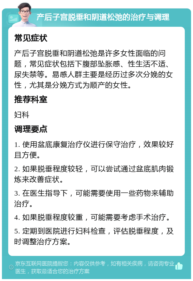 产后子宫脱垂和阴道松弛的治疗与调理 常见症状 产后子宫脱垂和阴道松弛是许多女性面临的问题，常见症状包括下腹部坠胀感、性生活不适、尿失禁等。易感人群主要是经历过多次分娩的女性，尤其是分娩方式为顺产的女性。 推荐科室 妇科 调理要点 1. 使用盆底康复治疗仪进行保守治疗，效果较好且方便。 2. 如果脱垂程度较轻，可以尝试通过盆底肌肉锻炼来改善症状。 3. 在医生指导下，可能需要使用一些药物来辅助治疗。 4. 如果脱垂程度较重，可能需要考虑手术治疗。 5. 定期到医院进行妇科检查，评估脱垂程度，及时调整治疗方案。