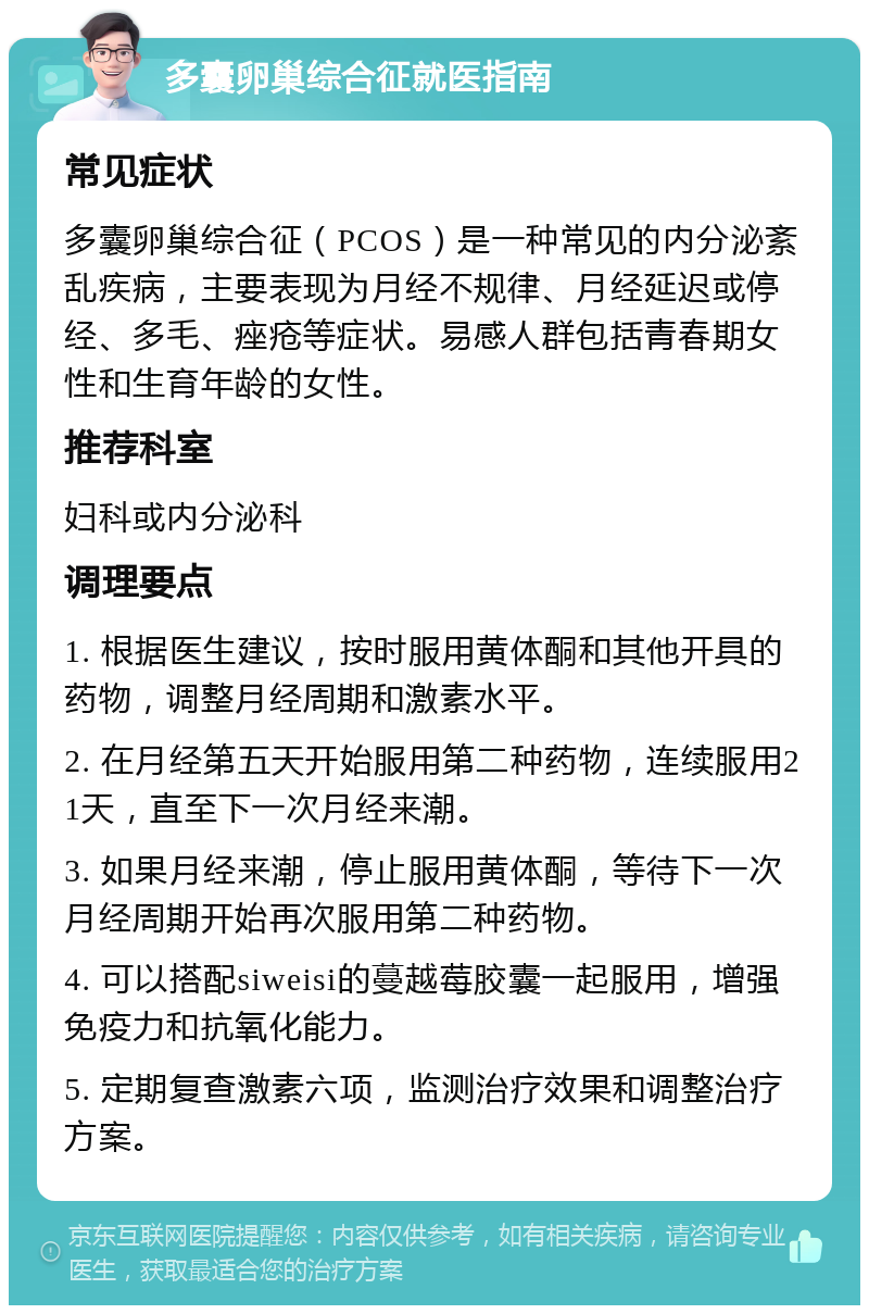 多囊卵巢综合征就医指南 常见症状 多囊卵巢综合征（PCOS）是一种常见的内分泌紊乱疾病，主要表现为月经不规律、月经延迟或停经、多毛、痤疮等症状。易感人群包括青春期女性和生育年龄的女性。 推荐科室 妇科或内分泌科 调理要点 1. 根据医生建议，按时服用黄体酮和其他开具的药物，调整月经周期和激素水平。 2. 在月经第五天开始服用第二种药物，连续服用21天，直至下一次月经来潮。 3. 如果月经来潮，停止服用黄体酮，等待下一次月经周期开始再次服用第二种药物。 4. 可以搭配siweisi的蔓越莓胶囊一起服用，增强免疫力和抗氧化能力。 5. 定期复查激素六项，监测治疗效果和调整治疗方案。