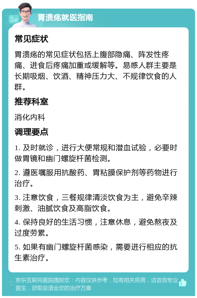 胃溃疡就医指南 常见症状 胃溃疡的常见症状包括上腹部隐痛、阵发性疼痛、进食后疼痛加重或缓解等。易感人群主要是长期吸烟、饮酒、精神压力大、不规律饮食的人群。 推荐科室 消化内科 调理要点 1. 及时就诊，进行大便常规和潜血试验，必要时做胃镜和幽门螺旋杆菌检测。 2. 遵医嘱服用抗酸药、胃粘膜保护剂等药物进行治疗。 3. 注意饮食，三餐规律清淡饮食为主，避免辛辣刺激、油腻饮食及高脂饮食。 4. 保持良好的生活习惯，注意休息，避免熬夜及过度劳累。 5. 如果有幽门螺旋杆菌感染，需要进行相应的抗生素治疗。