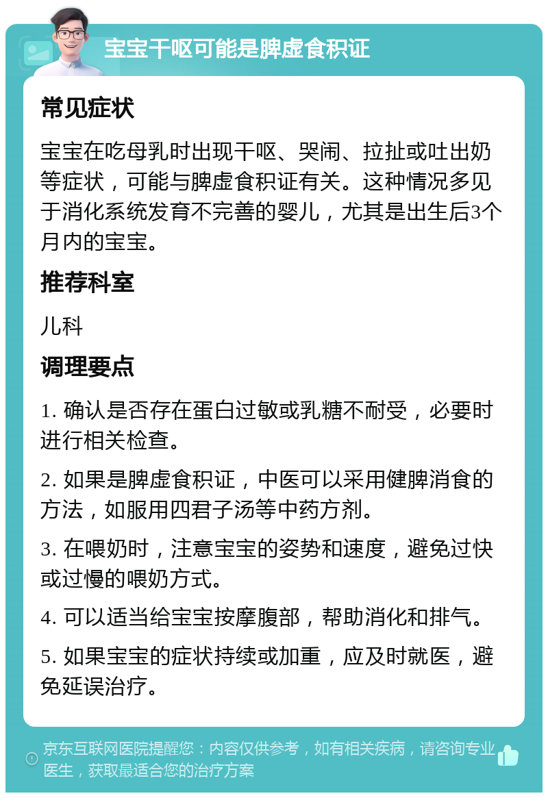 宝宝干呕可能是脾虚食积证 常见症状 宝宝在吃母乳时出现干呕、哭闹、拉扯或吐出奶等症状，可能与脾虚食积证有关。这种情况多见于消化系统发育不完善的婴儿，尤其是出生后3个月内的宝宝。 推荐科室 儿科 调理要点 1. 确认是否存在蛋白过敏或乳糖不耐受，必要时进行相关检查。 2. 如果是脾虚食积证，中医可以采用健脾消食的方法，如服用四君子汤等中药方剂。 3. 在喂奶时，注意宝宝的姿势和速度，避免过快或过慢的喂奶方式。 4. 可以适当给宝宝按摩腹部，帮助消化和排气。 5. 如果宝宝的症状持续或加重，应及时就医，避免延误治疗。