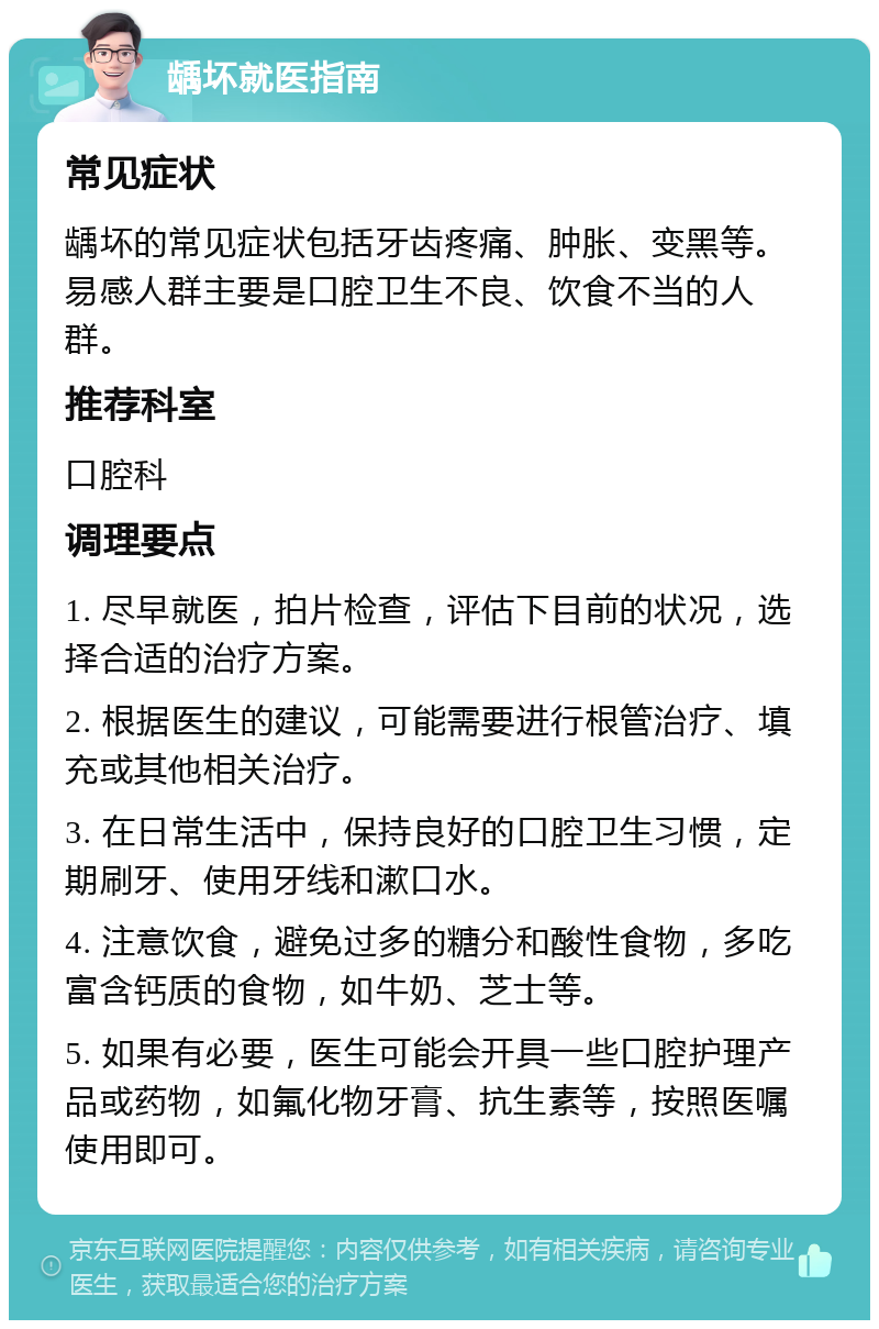 龋坏就医指南 常见症状 龋坏的常见症状包括牙齿疼痛、肿胀、变黑等。易感人群主要是口腔卫生不良、饮食不当的人群。 推荐科室 口腔科 调理要点 1. 尽早就医，拍片检查，评估下目前的状况，选择合适的治疗方案。 2. 根据医生的建议，可能需要进行根管治疗、填充或其他相关治疗。 3. 在日常生活中，保持良好的口腔卫生习惯，定期刷牙、使用牙线和漱口水。 4. 注意饮食，避免过多的糖分和酸性食物，多吃富含钙质的食物，如牛奶、芝士等。 5. 如果有必要，医生可能会开具一些口腔护理产品或药物，如氟化物牙膏、抗生素等，按照医嘱使用即可。