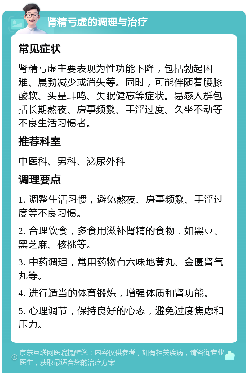 肾精亏虚的调理与治疗 常见症状 肾精亏虚主要表现为性功能下降，包括勃起困难、晨勃减少或消失等。同时，可能伴随着腰膝酸软、头晕耳鸣、失眠健忘等症状。易感人群包括长期熬夜、房事频繁、手淫过度、久坐不动等不良生活习惯者。 推荐科室 中医科、男科、泌尿外科 调理要点 1. 调整生活习惯，避免熬夜、房事频繁、手淫过度等不良习惯。 2. 合理饮食，多食用滋补肾精的食物，如黑豆、黑芝麻、核桃等。 3. 中药调理，常用药物有六味地黄丸、金匮肾气丸等。 4. 进行适当的体育锻炼，增强体质和肾功能。 5. 心理调节，保持良好的心态，避免过度焦虑和压力。