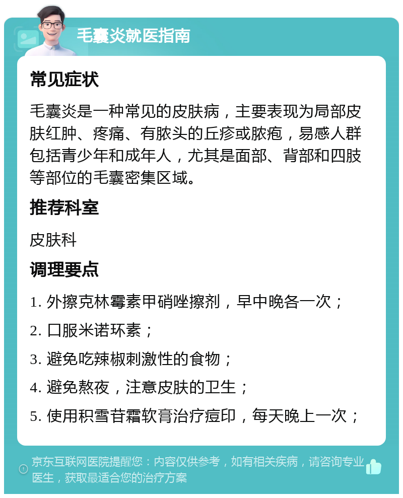 毛囊炎就医指南 常见症状 毛囊炎是一种常见的皮肤病，主要表现为局部皮肤红肿、疼痛、有脓头的丘疹或脓疱，易感人群包括青少年和成年人，尤其是面部、背部和四肢等部位的毛囊密集区域。 推荐科室 皮肤科 调理要点 1. 外擦克林霉素甲硝唑擦剂，早中晚各一次； 2. 口服米诺环素； 3. 避免吃辣椒刺激性的食物； 4. 避免熬夜，注意皮肤的卫生； 5. 使用积雪苷霜软膏治疗痘印，每天晚上一次；