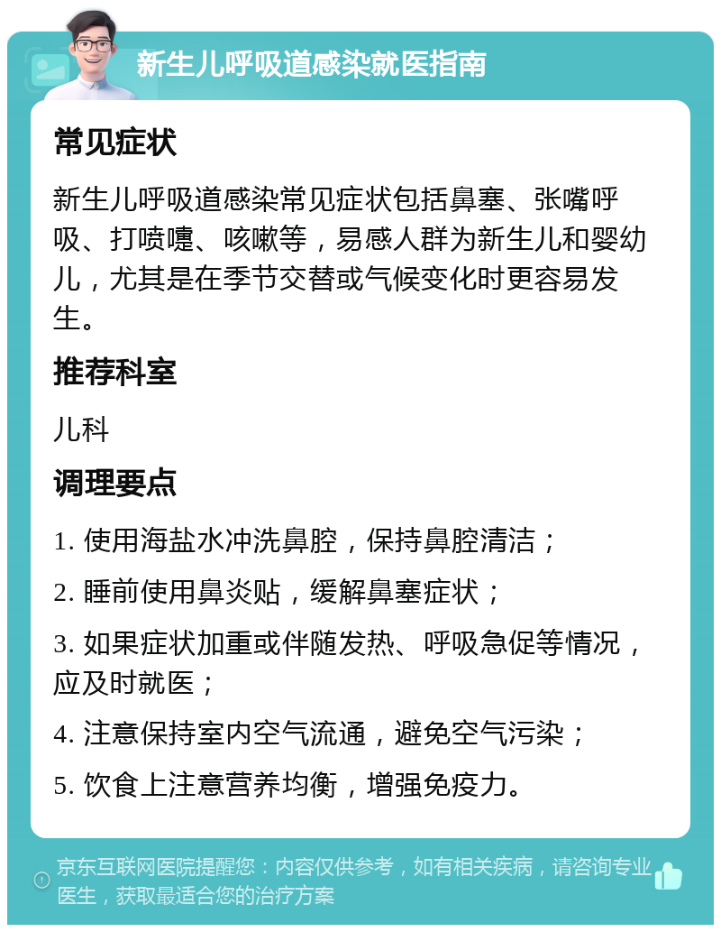 新生儿呼吸道感染就医指南 常见症状 新生儿呼吸道感染常见症状包括鼻塞、张嘴呼吸、打喷嚏、咳嗽等，易感人群为新生儿和婴幼儿，尤其是在季节交替或气候变化时更容易发生。 推荐科室 儿科 调理要点 1. 使用海盐水冲洗鼻腔，保持鼻腔清洁； 2. 睡前使用鼻炎贴，缓解鼻塞症状； 3. 如果症状加重或伴随发热、呼吸急促等情况，应及时就医； 4. 注意保持室内空气流通，避免空气污染； 5. 饮食上注意营养均衡，增强免疫力。