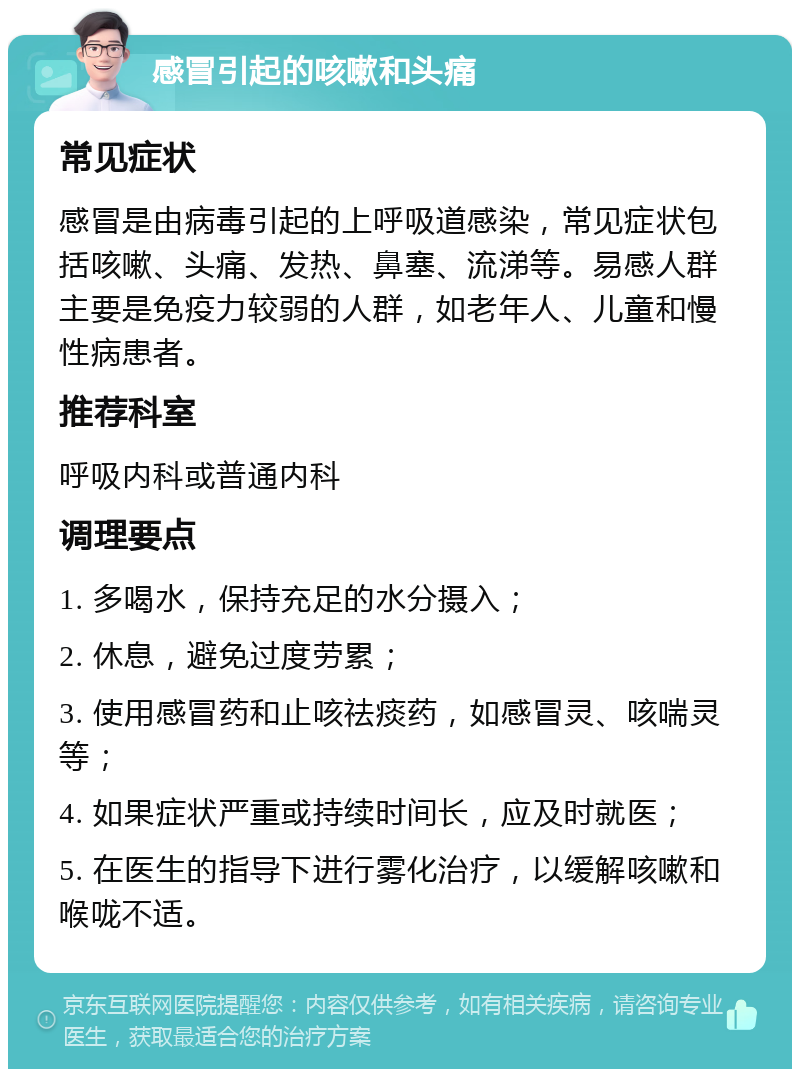 感冒引起的咳嗽和头痛 常见症状 感冒是由病毒引起的上呼吸道感染，常见症状包括咳嗽、头痛、发热、鼻塞、流涕等。易感人群主要是免疫力较弱的人群，如老年人、儿童和慢性病患者。 推荐科室 呼吸内科或普通内科 调理要点 1. 多喝水，保持充足的水分摄入； 2. 休息，避免过度劳累； 3. 使用感冒药和止咳祛痰药，如感冒灵、咳喘灵等； 4. 如果症状严重或持续时间长，应及时就医； 5. 在医生的指导下进行雾化治疗，以缓解咳嗽和喉咙不适。