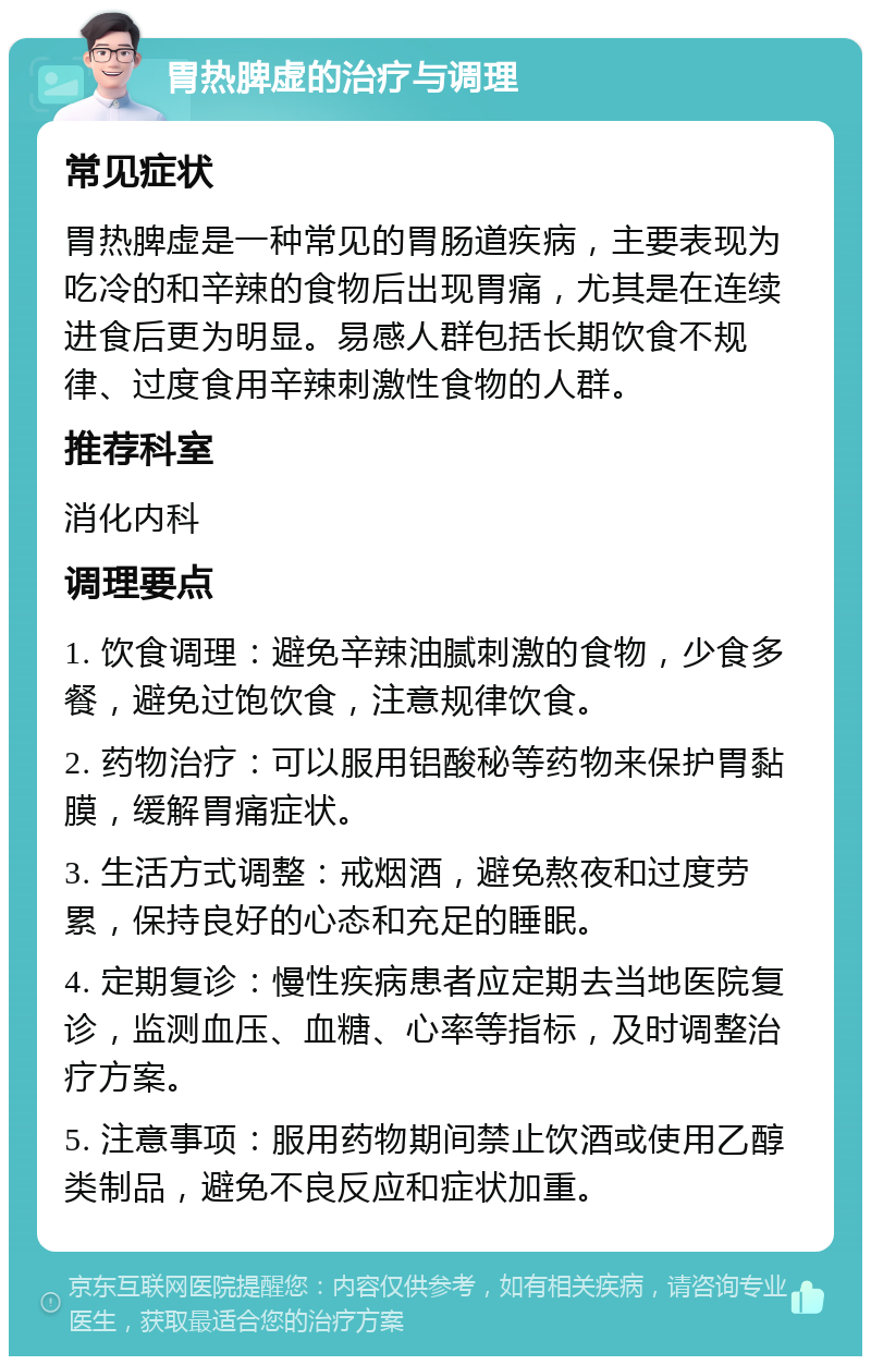 胃热脾虚的治疗与调理 常见症状 胃热脾虚是一种常见的胃肠道疾病，主要表现为吃冷的和辛辣的食物后出现胃痛，尤其是在连续进食后更为明显。易感人群包括长期饮食不规律、过度食用辛辣刺激性食物的人群。 推荐科室 消化内科 调理要点 1. 饮食调理：避免辛辣油腻刺激的食物，少食多餐，避免过饱饮食，注意规律饮食。 2. 药物治疗：可以服用铝酸秘等药物来保护胃黏膜，缓解胃痛症状。 3. 生活方式调整：戒烟酒，避免熬夜和过度劳累，保持良好的心态和充足的睡眠。 4. 定期复诊：慢性疾病患者应定期去当地医院复诊，监测血压、血糖、心率等指标，及时调整治疗方案。 5. 注意事项：服用药物期间禁止饮酒或使用乙醇类制品，避免不良反应和症状加重。