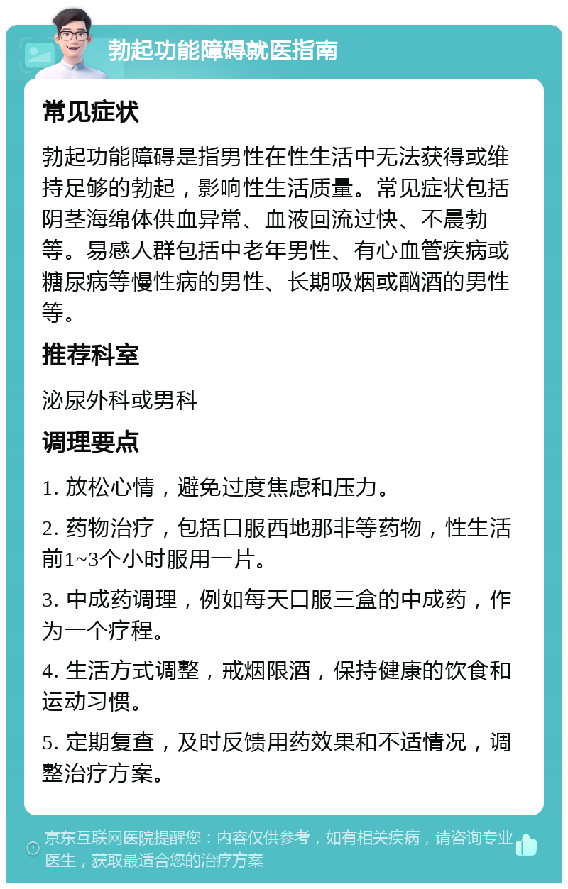 勃起功能障碍就医指南 常见症状 勃起功能障碍是指男性在性生活中无法获得或维持足够的勃起，影响性生活质量。常见症状包括阴茎海绵体供血异常、血液回流过快、不晨勃等。易感人群包括中老年男性、有心血管疾病或糖尿病等慢性病的男性、长期吸烟或酗酒的男性等。 推荐科室 泌尿外科或男科 调理要点 1. 放松心情，避免过度焦虑和压力。 2. 药物治疗，包括口服西地那非等药物，性生活前1~3个小时服用一片。 3. 中成药调理，例如每天口服三盒的中成药，作为一个疗程。 4. 生活方式调整，戒烟限酒，保持健康的饮食和运动习惯。 5. 定期复查，及时反馈用药效果和不适情况，调整治疗方案。