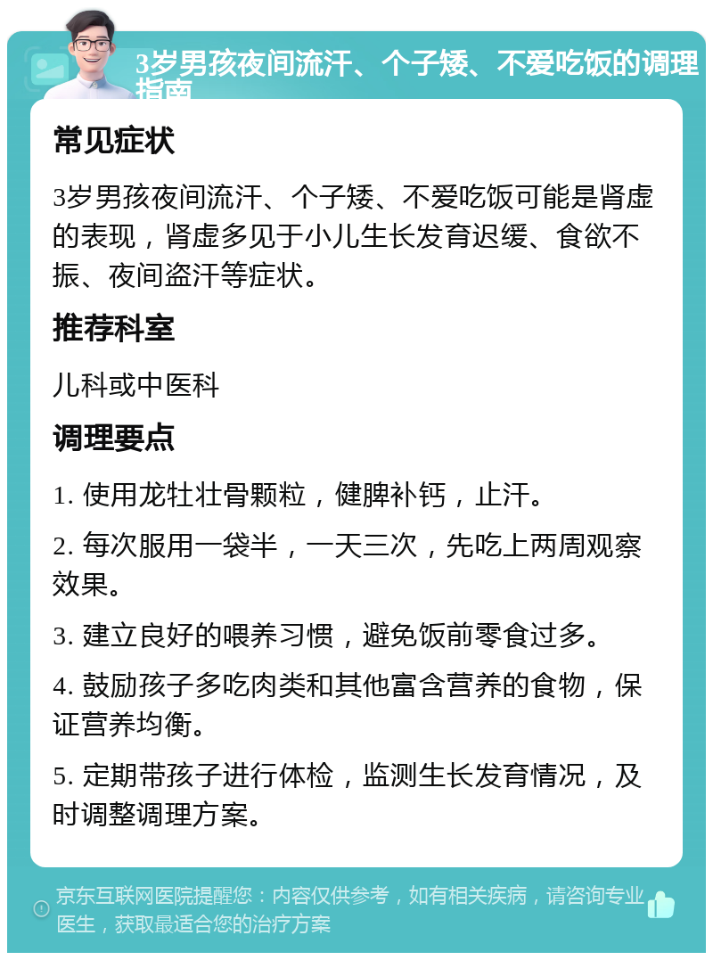 3岁男孩夜间流汗、个子矮、不爱吃饭的调理指南 常见症状 3岁男孩夜间流汗、个子矮、不爱吃饭可能是肾虚的表现，肾虚多见于小儿生长发育迟缓、食欲不振、夜间盗汗等症状。 推荐科室 儿科或中医科 调理要点 1. 使用龙牡壮骨颗粒，健脾补钙，止汗。 2. 每次服用一袋半，一天三次，先吃上两周观察效果。 3. 建立良好的喂养习惯，避免饭前零食过多。 4. 鼓励孩子多吃肉类和其他富含营养的食物，保证营养均衡。 5. 定期带孩子进行体检，监测生长发育情况，及时调整调理方案。