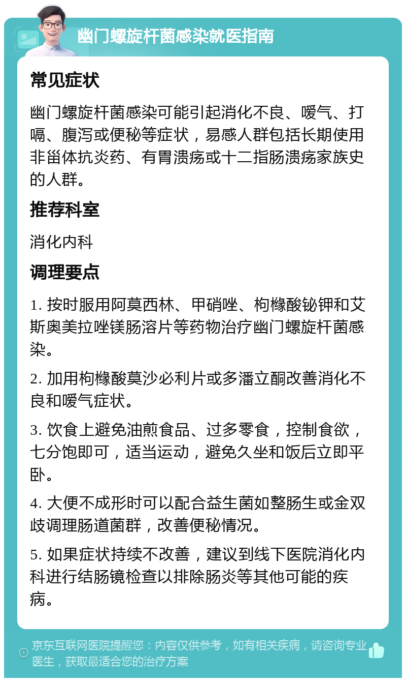 幽门螺旋杆菌感染就医指南 常见症状 幽门螺旋杆菌感染可能引起消化不良、嗳气、打嗝、腹泻或便秘等症状，易感人群包括长期使用非甾体抗炎药、有胃溃疡或十二指肠溃疡家族史的人群。 推荐科室 消化内科 调理要点 1. 按时服用阿莫西林、甲硝唑、枸橼酸铋钾和艾斯奥美拉唑镁肠溶片等药物治疗幽门螺旋杆菌感染。 2. 加用枸橼酸莫沙必利片或多潘立酮改善消化不良和嗳气症状。 3. 饮食上避免油煎食品、过多零食，控制食欲，七分饱即可，适当运动，避免久坐和饭后立即平卧。 4. 大便不成形时可以配合益生菌如整肠生或金双歧调理肠道菌群，改善便秘情况。 5. 如果症状持续不改善，建议到线下医院消化内科进行结肠镜检查以排除肠炎等其他可能的疾病。