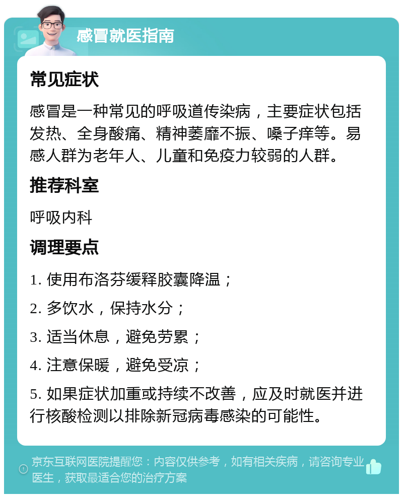 感冒就医指南 常见症状 感冒是一种常见的呼吸道传染病，主要症状包括发热、全身酸痛、精神萎靡不振、嗓子痒等。易感人群为老年人、儿童和免疫力较弱的人群。 推荐科室 呼吸内科 调理要点 1. 使用布洛芬缓释胶囊降温； 2. 多饮水，保持水分； 3. 适当休息，避免劳累； 4. 注意保暖，避免受凉； 5. 如果症状加重或持续不改善，应及时就医并进行核酸检测以排除新冠病毒感染的可能性。