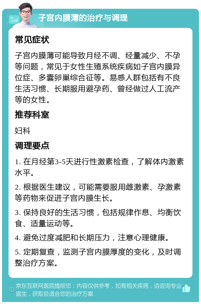 子宫内膜薄的治疗与调理 常见症状 子宫内膜薄可能导致月经不调、经量减少、不孕等问题，常见于女性生殖系统疾病如子宫内膜异位症、多囊卵巢综合征等。易感人群包括有不良生活习惯、长期服用避孕药、曾经做过人工流产等的女性。 推荐科室 妇科 调理要点 1. 在月经第3-5天进行性激素检查，了解体内激素水平。 2. 根据医生建议，可能需要服用雌激素、孕激素等药物来促进子宫内膜生长。 3. 保持良好的生活习惯，包括规律作息、均衡饮食、适量运动等。 4. 避免过度减肥和长期压力，注意心理健康。 5. 定期复查，监测子宫内膜厚度的变化，及时调整治疗方案。