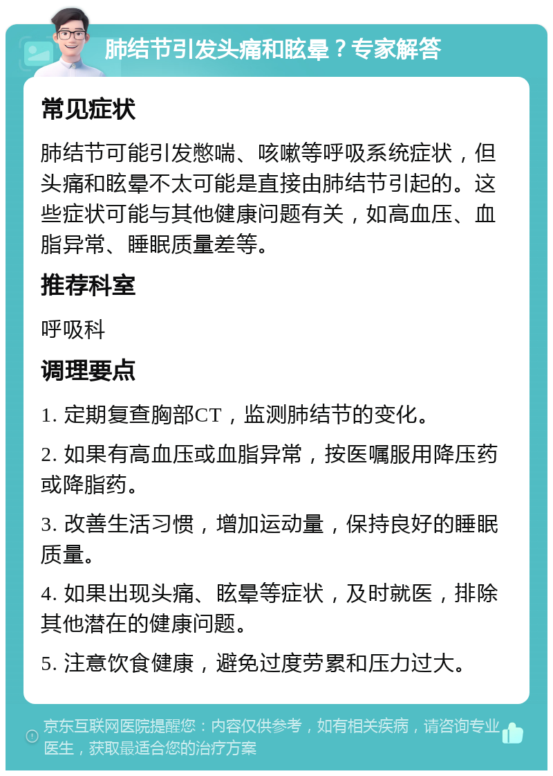 肺结节引发头痛和眩晕？专家解答 常见症状 肺结节可能引发憋喘、咳嗽等呼吸系统症状，但头痛和眩晕不太可能是直接由肺结节引起的。这些症状可能与其他健康问题有关，如高血压、血脂异常、睡眠质量差等。 推荐科室 呼吸科 调理要点 1. 定期复查胸部CT，监测肺结节的变化。 2. 如果有高血压或血脂异常，按医嘱服用降压药或降脂药。 3. 改善生活习惯，增加运动量，保持良好的睡眠质量。 4. 如果出现头痛、眩晕等症状，及时就医，排除其他潜在的健康问题。 5. 注意饮食健康，避免过度劳累和压力过大。