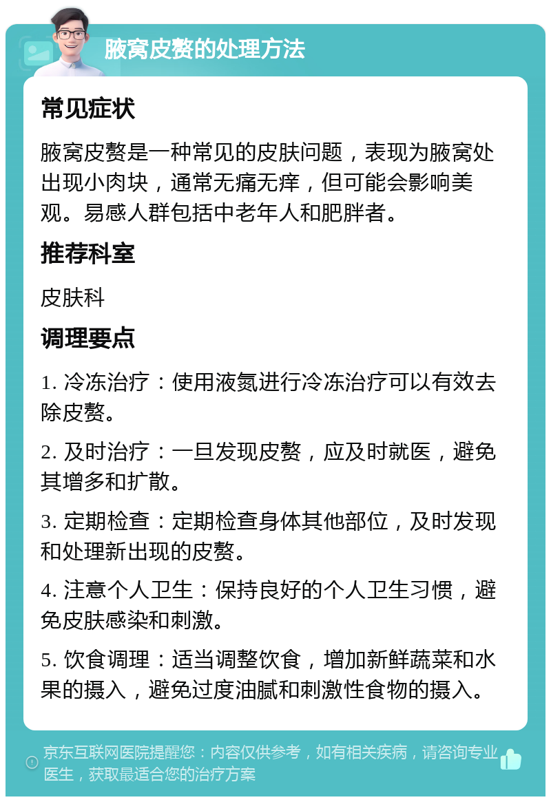 腋窝皮赘的处理方法 常见症状 腋窝皮赘是一种常见的皮肤问题，表现为腋窝处出现小肉块，通常无痛无痒，但可能会影响美观。易感人群包括中老年人和肥胖者。 推荐科室 皮肤科 调理要点 1. 冷冻治疗：使用液氮进行冷冻治疗可以有效去除皮赘。 2. 及时治疗：一旦发现皮赘，应及时就医，避免其增多和扩散。 3. 定期检查：定期检查身体其他部位，及时发现和处理新出现的皮赘。 4. 注意个人卫生：保持良好的个人卫生习惯，避免皮肤感染和刺激。 5. 饮食调理：适当调整饮食，增加新鲜蔬菜和水果的摄入，避免过度油腻和刺激性食物的摄入。