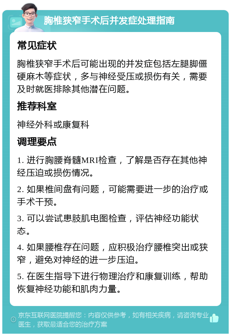 胸椎狭窄手术后并发症处理指南 常见症状 胸椎狭窄手术后可能出现的并发症包括左腿脚僵硬麻木等症状，多与神经受压或损伤有关，需要及时就医排除其他潜在问题。 推荐科室 神经外科或康复科 调理要点 1. 进行胸腰脊髓MRI检查，了解是否存在其他神经压迫或损伤情况。 2. 如果椎间盘有问题，可能需要进一步的治疗或手术干预。 3. 可以尝试患肢肌电图检查，评估神经功能状态。 4. 如果腰椎存在问题，应积极治疗腰椎突出或狭窄，避免对神经的进一步压迫。 5. 在医生指导下进行物理治疗和康复训练，帮助恢复神经功能和肌肉力量。