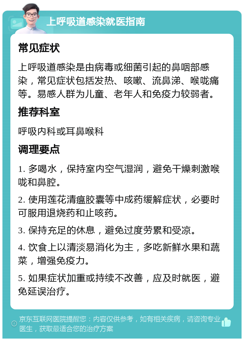 上呼吸道感染就医指南 常见症状 上呼吸道感染是由病毒或细菌引起的鼻咽部感染，常见症状包括发热、咳嗽、流鼻涕、喉咙痛等。易感人群为儿童、老年人和免疫力较弱者。 推荐科室 呼吸内科或耳鼻喉科 调理要点 1. 多喝水，保持室内空气湿润，避免干燥刺激喉咙和鼻腔。 2. 使用莲花清瘟胶囊等中成药缓解症状，必要时可服用退烧药和止咳药。 3. 保持充足的休息，避免过度劳累和受凉。 4. 饮食上以清淡易消化为主，多吃新鲜水果和蔬菜，增强免疫力。 5. 如果症状加重或持续不改善，应及时就医，避免延误治疗。