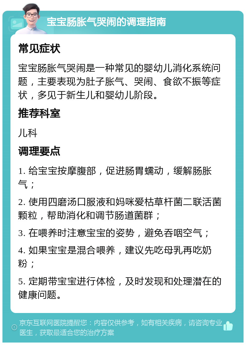 宝宝肠胀气哭闹的调理指南 常见症状 宝宝肠胀气哭闹是一种常见的婴幼儿消化系统问题，主要表现为肚子胀气、哭闹、食欲不振等症状，多见于新生儿和婴幼儿阶段。 推荐科室 儿科 调理要点 1. 给宝宝按摩腹部，促进肠胃蠕动，缓解肠胀气； 2. 使用四磨汤口服液和妈咪爱枯草杆菌二联活菌颗粒，帮助消化和调节肠道菌群； 3. 在喂养时注意宝宝的姿势，避免吞咽空气； 4. 如果宝宝是混合喂养，建议先吃母乳再吃奶粉； 5. 定期带宝宝进行体检，及时发现和处理潜在的健康问题。