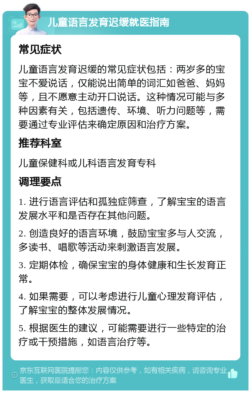 儿童语言发育迟缓就医指南 常见症状 儿童语言发育迟缓的常见症状包括：两岁多的宝宝不爱说话，仅能说出简单的词汇如爸爸、妈妈等，且不愿意主动开口说话。这种情况可能与多种因素有关，包括遗传、环境、听力问题等，需要通过专业评估来确定原因和治疗方案。 推荐科室 儿童保健科或儿科语言发育专科 调理要点 1. 进行语言评估和孤独症筛查，了解宝宝的语言发展水平和是否存在其他问题。 2. 创造良好的语言环境，鼓励宝宝多与人交流，多读书、唱歌等活动来刺激语言发展。 3. 定期体检，确保宝宝的身体健康和生长发育正常。 4. 如果需要，可以考虑进行儿童心理发育评估，了解宝宝的整体发展情况。 5. 根据医生的建议，可能需要进行一些特定的治疗或干预措施，如语言治疗等。