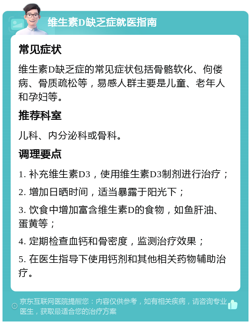 维生素D缺乏症就医指南 常见症状 维生素D缺乏症的常见症状包括骨骼软化、佝偻病、骨质疏松等，易感人群主要是儿童、老年人和孕妇等。 推荐科室 儿科、内分泌科或骨科。 调理要点 1. 补充维生素D3，使用维生素D3制剂进行治疗； 2. 增加日晒时间，适当暴露于阳光下； 3. 饮食中增加富含维生素D的食物，如鱼肝油、蛋黄等； 4. 定期检查血钙和骨密度，监测治疗效果； 5. 在医生指导下使用钙剂和其他相关药物辅助治疗。