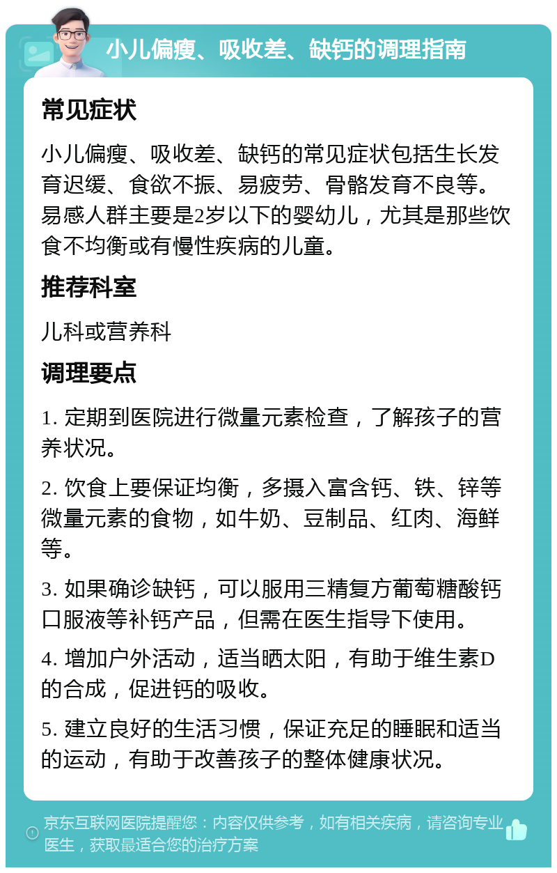 小儿偏瘦、吸收差、缺钙的调理指南 常见症状 小儿偏瘦、吸收差、缺钙的常见症状包括生长发育迟缓、食欲不振、易疲劳、骨骼发育不良等。易感人群主要是2岁以下的婴幼儿，尤其是那些饮食不均衡或有慢性疾病的儿童。 推荐科室 儿科或营养科 调理要点 1. 定期到医院进行微量元素检查，了解孩子的营养状况。 2. 饮食上要保证均衡，多摄入富含钙、铁、锌等微量元素的食物，如牛奶、豆制品、红肉、海鲜等。 3. 如果确诊缺钙，可以服用三精复方葡萄糖酸钙口服液等补钙产品，但需在医生指导下使用。 4. 增加户外活动，适当晒太阳，有助于维生素D的合成，促进钙的吸收。 5. 建立良好的生活习惯，保证充足的睡眠和适当的运动，有助于改善孩子的整体健康状况。