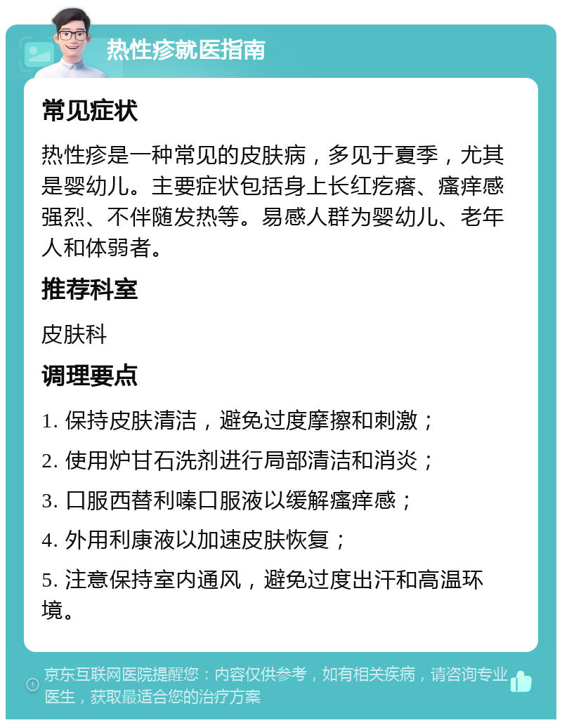 热性疹就医指南 常见症状 热性疹是一种常见的皮肤病，多见于夏季，尤其是婴幼儿。主要症状包括身上长红疙瘩、瘙痒感强烈、不伴随发热等。易感人群为婴幼儿、老年人和体弱者。 推荐科室 皮肤科 调理要点 1. 保持皮肤清洁，避免过度摩擦和刺激； 2. 使用炉甘石洗剂进行局部清洁和消炎； 3. 口服西替利嗪口服液以缓解瘙痒感； 4. 外用利康液以加速皮肤恢复； 5. 注意保持室内通风，避免过度出汗和高温环境。