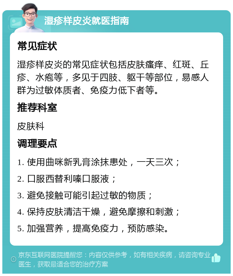 湿疹样皮炎就医指南 常见症状 湿疹样皮炎的常见症状包括皮肤瘙痒、红斑、丘疹、水疱等，多见于四肢、躯干等部位，易感人群为过敏体质者、免疫力低下者等。 推荐科室 皮肤科 调理要点 1. 使用曲咪新乳膏涂抹患处，一天三次； 2. 口服西替利嗪口服液； 3. 避免接触可能引起过敏的物质； 4. 保持皮肤清洁干燥，避免摩擦和刺激； 5. 加强营养，提高免疫力，预防感染。