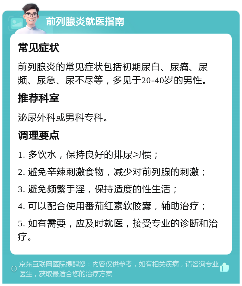 前列腺炎就医指南 常见症状 前列腺炎的常见症状包括初期尿白、尿痛、尿频、尿急、尿不尽等，多见于20-40岁的男性。 推荐科室 泌尿外科或男科专科。 调理要点 1. 多饮水，保持良好的排尿习惯； 2. 避免辛辣刺激食物，减少对前列腺的刺激； 3. 避免频繁手淫，保持适度的性生活； 4. 可以配合使用番茄红素软胶囊，辅助治疗； 5. 如有需要，应及时就医，接受专业的诊断和治疗。