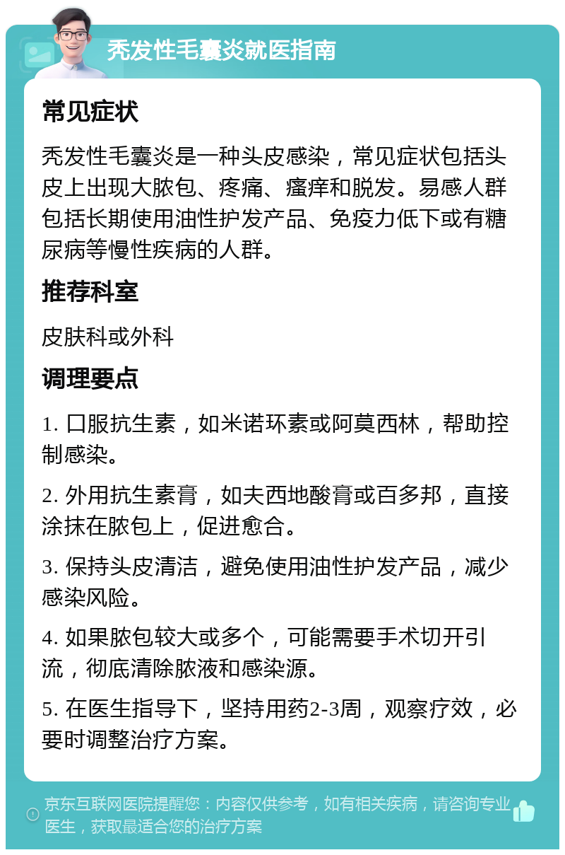 秃发性毛囊炎就医指南 常见症状 秃发性毛囊炎是一种头皮感染，常见症状包括头皮上出现大脓包、疼痛、瘙痒和脱发。易感人群包括长期使用油性护发产品、免疫力低下或有糖尿病等慢性疾病的人群。 推荐科室 皮肤科或外科 调理要点 1. 口服抗生素，如米诺环素或阿莫西林，帮助控制感染。 2. 外用抗生素膏，如夫西地酸膏或百多邦，直接涂抹在脓包上，促进愈合。 3. 保持头皮清洁，避免使用油性护发产品，减少感染风险。 4. 如果脓包较大或多个，可能需要手术切开引流，彻底清除脓液和感染源。 5. 在医生指导下，坚持用药2-3周，观察疗效，必要时调整治疗方案。