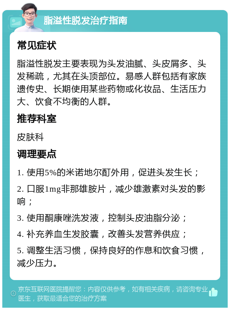 脂溢性脱发治疗指南 常见症状 脂溢性脱发主要表现为头发油腻、头皮屑多、头发稀疏，尤其在头顶部位。易感人群包括有家族遗传史、长期使用某些药物或化妆品、生活压力大、饮食不均衡的人群。 推荐科室 皮肤科 调理要点 1. 使用5%的米诺地尔酊外用，促进头发生长； 2. 口服1mg非那雄胺片，减少雄激素对头发的影响； 3. 使用酮康唑洗发液，控制头皮油脂分泌； 4. 补充养血生发胶囊，改善头发营养供应； 5. 调整生活习惯，保持良好的作息和饮食习惯，减少压力。