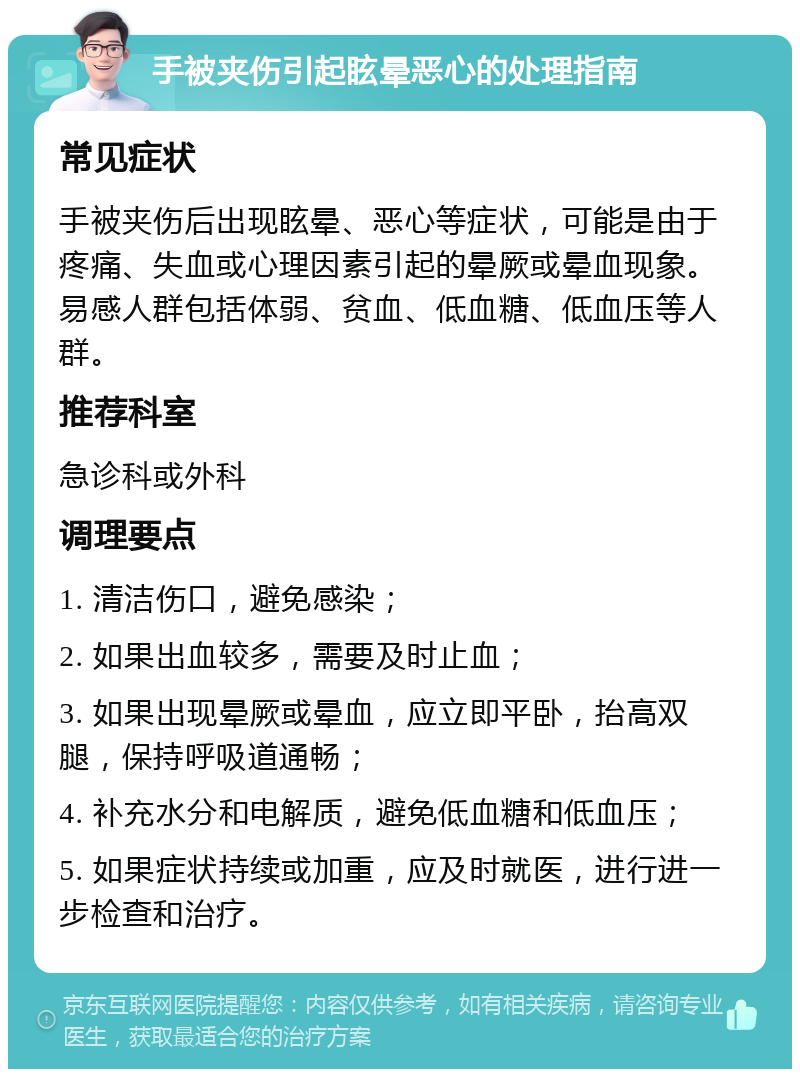 手被夹伤引起眩晕恶心的处理指南 常见症状 手被夹伤后出现眩晕、恶心等症状，可能是由于疼痛、失血或心理因素引起的晕厥或晕血现象。易感人群包括体弱、贫血、低血糖、低血压等人群。 推荐科室 急诊科或外科 调理要点 1. 清洁伤口，避免感染； 2. 如果出血较多，需要及时止血； 3. 如果出现晕厥或晕血，应立即平卧，抬高双腿，保持呼吸道通畅； 4. 补充水分和电解质，避免低血糖和低血压； 5. 如果症状持续或加重，应及时就医，进行进一步检查和治疗。