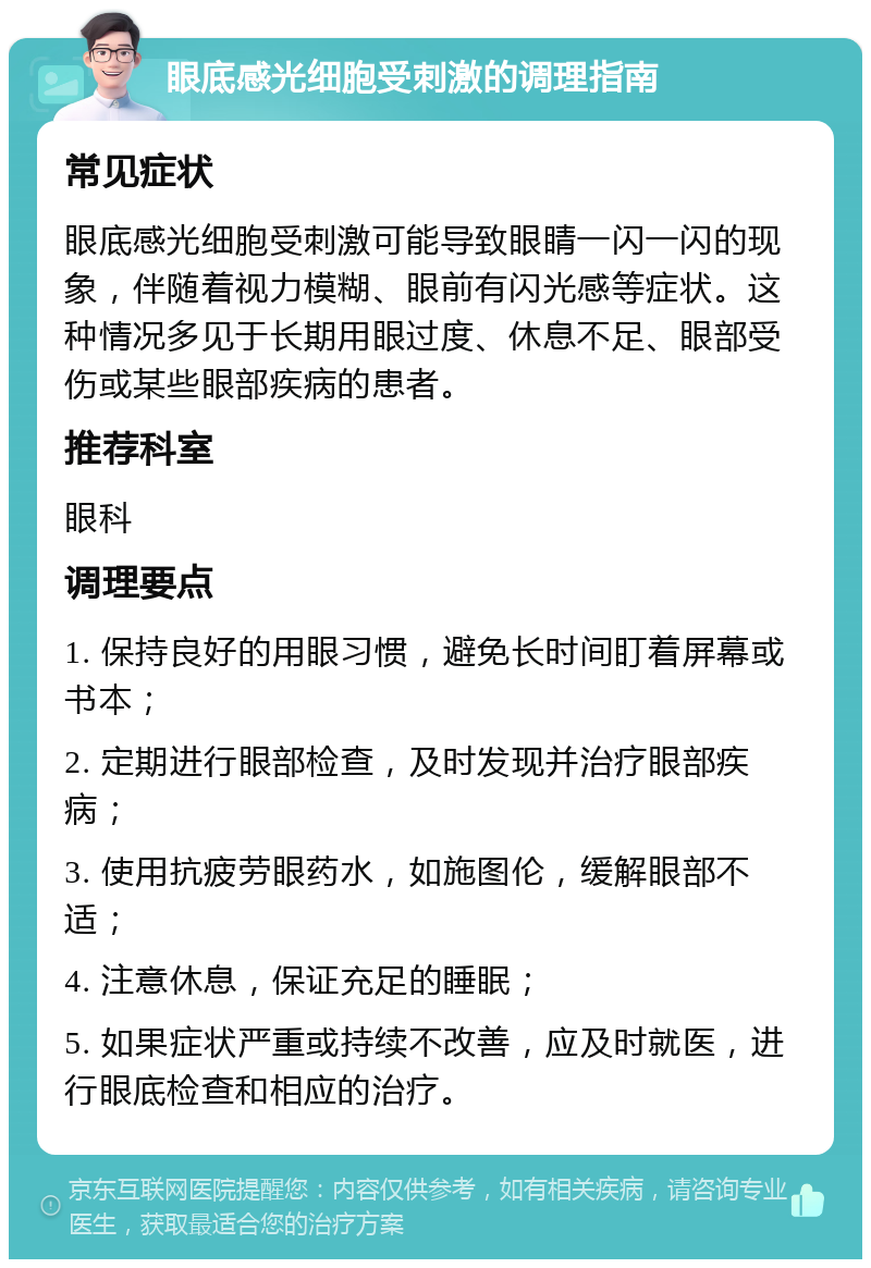 眼底感光细胞受刺激的调理指南 常见症状 眼底感光细胞受刺激可能导致眼睛一闪一闪的现象，伴随着视力模糊、眼前有闪光感等症状。这种情况多见于长期用眼过度、休息不足、眼部受伤或某些眼部疾病的患者。 推荐科室 眼科 调理要点 1. 保持良好的用眼习惯，避免长时间盯着屏幕或书本； 2. 定期进行眼部检查，及时发现并治疗眼部疾病； 3. 使用抗疲劳眼药水，如施图伦，缓解眼部不适； 4. 注意休息，保证充足的睡眠； 5. 如果症状严重或持续不改善，应及时就医，进行眼底检查和相应的治疗。