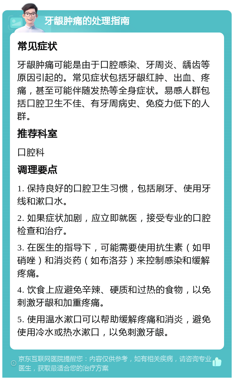 牙龈肿痛的处理指南 常见症状 牙龈肿痛可能是由于口腔感染、牙周炎、龋齿等原因引起的。常见症状包括牙龈红肿、出血、疼痛，甚至可能伴随发热等全身症状。易感人群包括口腔卫生不佳、有牙周病史、免疫力低下的人群。 推荐科室 口腔科 调理要点 1. 保持良好的口腔卫生习惯，包括刷牙、使用牙线和漱口水。 2. 如果症状加剧，应立即就医，接受专业的口腔检查和治疗。 3. 在医生的指导下，可能需要使用抗生素（如甲硝唑）和消炎药（如布洛芬）来控制感染和缓解疼痛。 4. 饮食上应避免辛辣、硬质和过热的食物，以免刺激牙龈和加重疼痛。 5. 使用温水漱口可以帮助缓解疼痛和消炎，避免使用冷水或热水漱口，以免刺激牙龈。