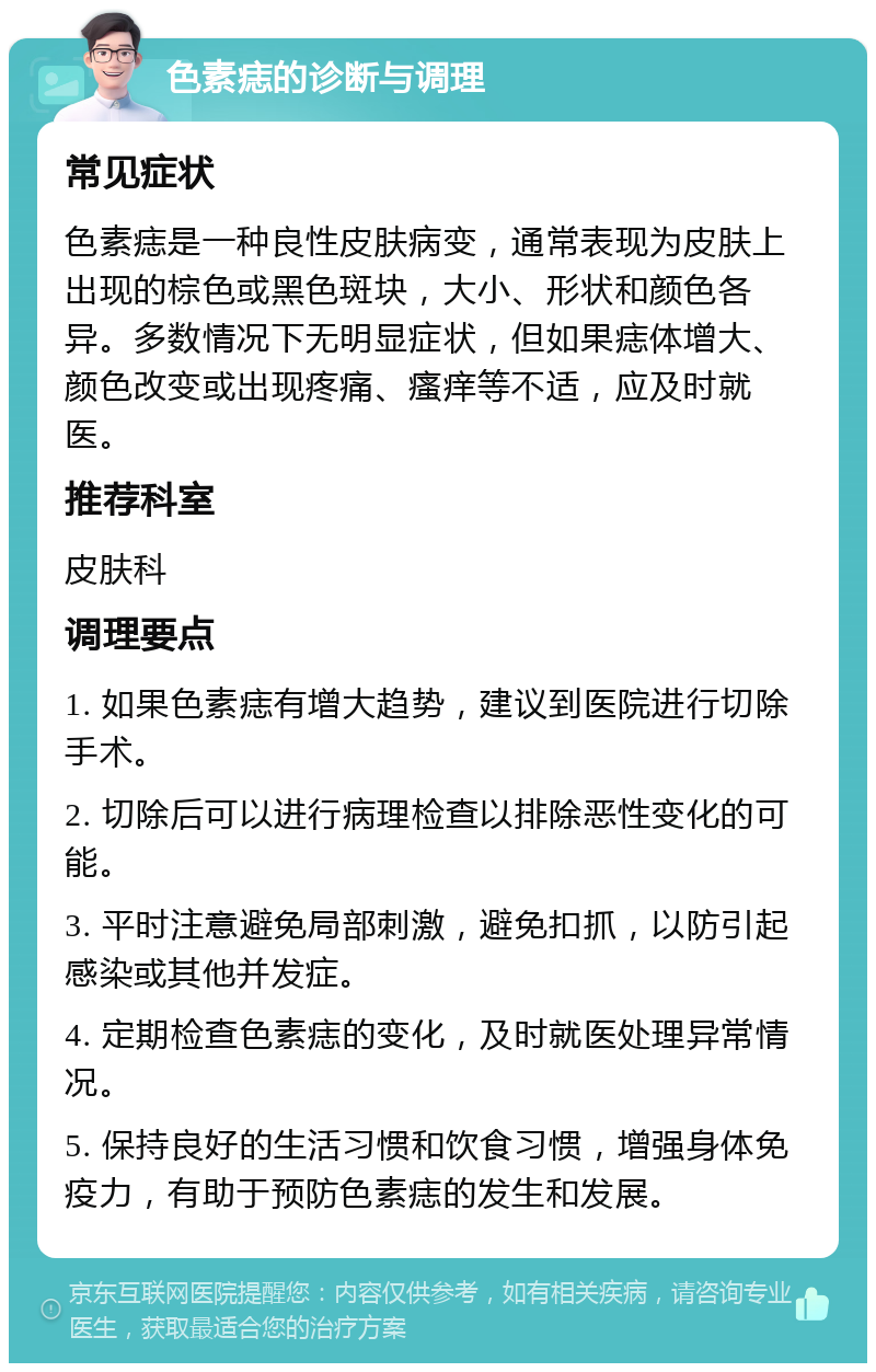 色素痣的诊断与调理 常见症状 色素痣是一种良性皮肤病变，通常表现为皮肤上出现的棕色或黑色斑块，大小、形状和颜色各异。多数情况下无明显症状，但如果痣体增大、颜色改变或出现疼痛、瘙痒等不适，应及时就医。 推荐科室 皮肤科 调理要点 1. 如果色素痣有增大趋势，建议到医院进行切除手术。 2. 切除后可以进行病理检查以排除恶性变化的可能。 3. 平时注意避免局部刺激，避免扣抓，以防引起感染或其他并发症。 4. 定期检查色素痣的变化，及时就医处理异常情况。 5. 保持良好的生活习惯和饮食习惯，增强身体免疫力，有助于预防色素痣的发生和发展。