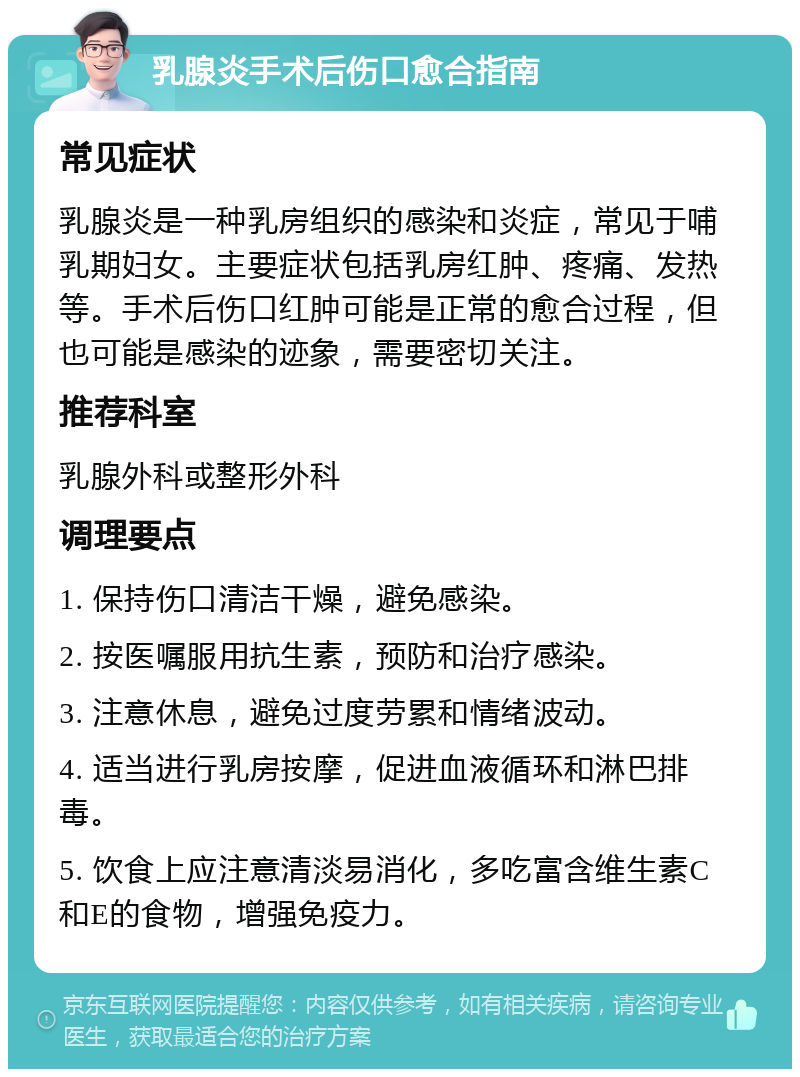 乳腺炎手术后伤口愈合指南 常见症状 乳腺炎是一种乳房组织的感染和炎症，常见于哺乳期妇女。主要症状包括乳房红肿、疼痛、发热等。手术后伤口红肿可能是正常的愈合过程，但也可能是感染的迹象，需要密切关注。 推荐科室 乳腺外科或整形外科 调理要点 1. 保持伤口清洁干燥，避免感染。 2. 按医嘱服用抗生素，预防和治疗感染。 3. 注意休息，避免过度劳累和情绪波动。 4. 适当进行乳房按摩，促进血液循环和淋巴排毒。 5. 饮食上应注意清淡易消化，多吃富含维生素C和E的食物，增强免疫力。