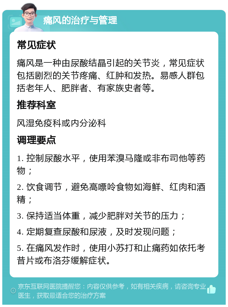 痛风的治疗与管理 常见症状 痛风是一种由尿酸结晶引起的关节炎，常见症状包括剧烈的关节疼痛、红肿和发热。易感人群包括老年人、肥胖者、有家族史者等。 推荐科室 风湿免疫科或内分泌科 调理要点 1. 控制尿酸水平，使用苯溴马隆或非布司他等药物； 2. 饮食调节，避免高嘌呤食物如海鲜、红肉和酒精； 3. 保持适当体重，减少肥胖对关节的压力； 4. 定期复查尿酸和尿液，及时发现问题； 5. 在痛风发作时，使用小苏打和止痛药如依托考昔片或布洛芬缓解症状。