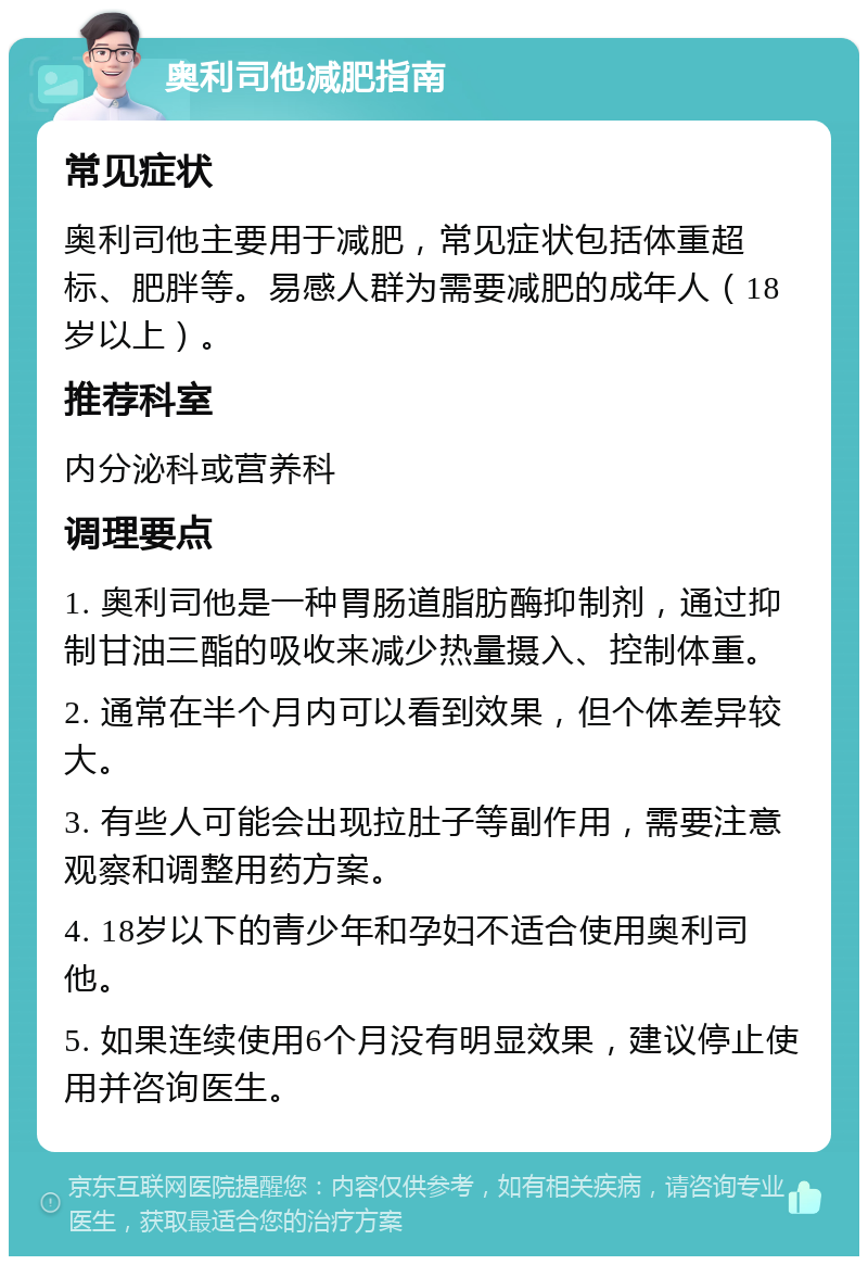 奥利司他减肥指南 常见症状 奥利司他主要用于减肥，常见症状包括体重超标、肥胖等。易感人群为需要减肥的成年人（18岁以上）。 推荐科室 内分泌科或营养科 调理要点 1. 奥利司他是一种胃肠道脂肪酶抑制剂，通过抑制甘油三酯的吸收来减少热量摄入、控制体重。 2. 通常在半个月内可以看到效果，但个体差异较大。 3. 有些人可能会出现拉肚子等副作用，需要注意观察和调整用药方案。 4. 18岁以下的青少年和孕妇不适合使用奥利司他。 5. 如果连续使用6个月没有明显效果，建议停止使用并咨询医生。