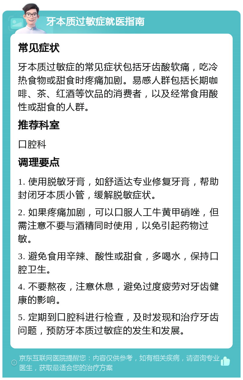 牙本质过敏症就医指南 常见症状 牙本质过敏症的常见症状包括牙齿酸软痛，吃冷热食物或甜食时疼痛加剧。易感人群包括长期咖啡、茶、红酒等饮品的消费者，以及经常食用酸性或甜食的人群。 推荐科室 口腔科 调理要点 1. 使用脱敏牙膏，如舒适达专业修复牙膏，帮助封闭牙本质小管，缓解脱敏症状。 2. 如果疼痛加剧，可以口服人工牛黄甲硝唑，但需注意不要与酒精同时使用，以免引起药物过敏。 3. 避免食用辛辣、酸性或甜食，多喝水，保持口腔卫生。 4. 不要熬夜，注意休息，避免过度疲劳对牙齿健康的影响。 5. 定期到口腔科进行检查，及时发现和治疗牙齿问题，预防牙本质过敏症的发生和发展。