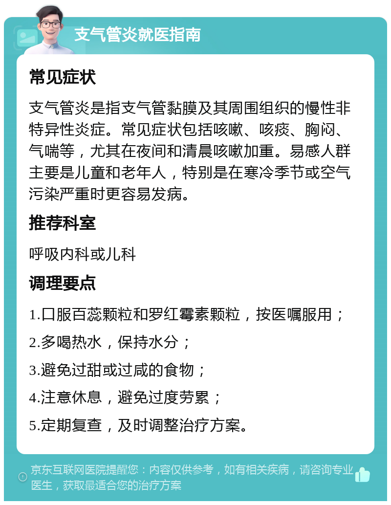 支气管炎就医指南 常见症状 支气管炎是指支气管黏膜及其周围组织的慢性非特异性炎症。常见症状包括咳嗽、咳痰、胸闷、气喘等，尤其在夜间和清晨咳嗽加重。易感人群主要是儿童和老年人，特别是在寒冷季节或空气污染严重时更容易发病。 推荐科室 呼吸内科或儿科 调理要点 1.口服百蕊颗粒和罗红霉素颗粒，按医嘱服用； 2.多喝热水，保持水分； 3.避免过甜或过咸的食物； 4.注意休息，避免过度劳累； 5.定期复查，及时调整治疗方案。