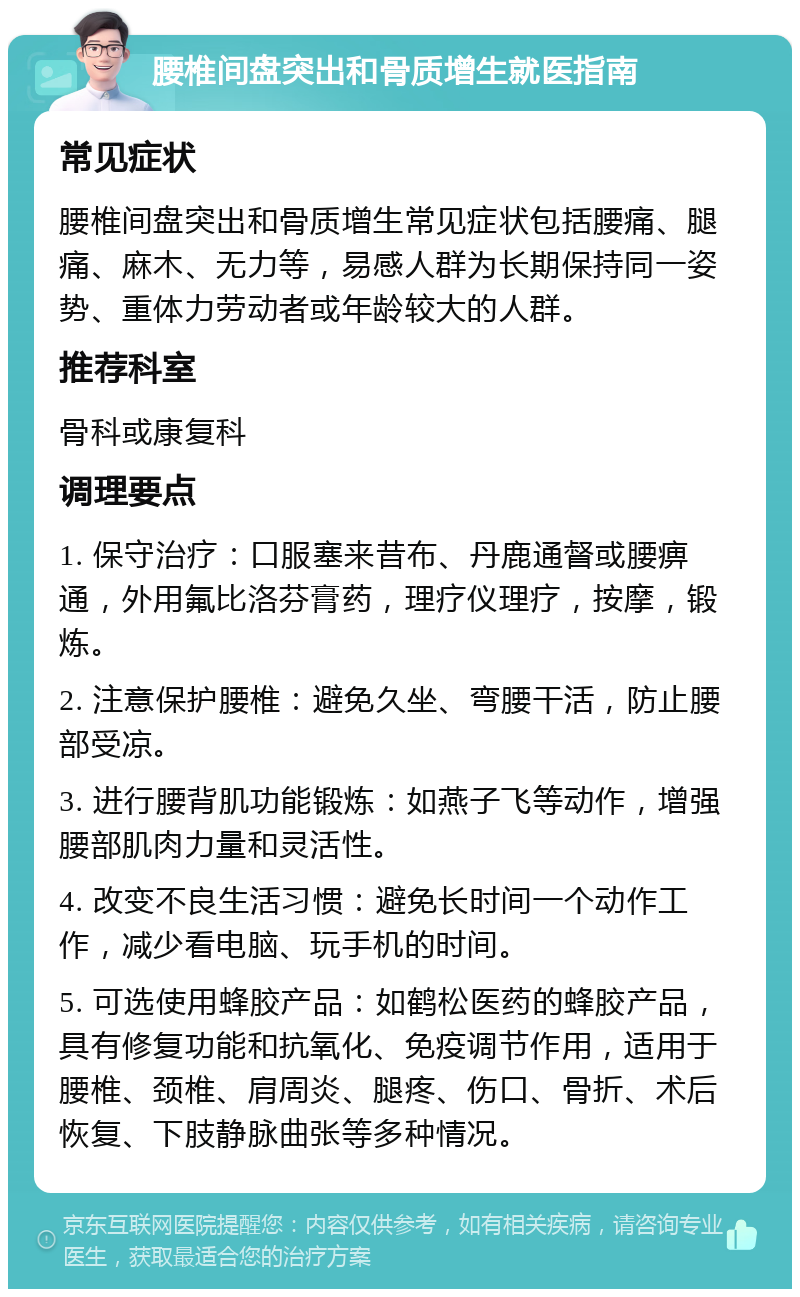 腰椎间盘突出和骨质增生就医指南 常见症状 腰椎间盘突出和骨质增生常见症状包括腰痛、腿痛、麻木、无力等，易感人群为长期保持同一姿势、重体力劳动者或年龄较大的人群。 推荐科室 骨科或康复科 调理要点 1. 保守治疗：口服塞来昔布、丹鹿通督或腰痹通，外用氟比洛芬膏药，理疗仪理疗，按摩，锻炼。 2. 注意保护腰椎：避免久坐、弯腰干活，防止腰部受凉。 3. 进行腰背肌功能锻炼：如燕子飞等动作，增强腰部肌肉力量和灵活性。 4. 改变不良生活习惯：避免长时间一个动作工作，减少看电脑、玩手机的时间。 5. 可选使用蜂胶产品：如鹤松医药的蜂胶产品，具有修复功能和抗氧化、免疫调节作用，适用于腰椎、颈椎、肩周炎、腿疼、伤口、骨折、术后恢复、下肢静脉曲张等多种情况。